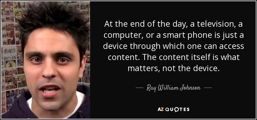 At the end of the day, a television, a computer, or a smart phone is just a device through which one can access content. The content itself is what matters, not the device. - Ray William Johnson