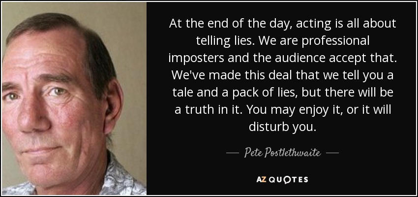 At the end of the day, acting is all about telling lies. We are professional imposters and the audience accept that. We've made this deal that we tell you a tale and a pack of lies, but there will be a truth in it. You may enjoy it, or it will disturb you. - Pete Postlethwaite