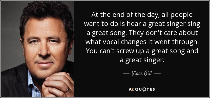 At the end of the day, all people want to do is hear a great singer sing a great song. They don't care about what vocal changes it went through. You can't screw up a great song and a great singer. - Vince Gill