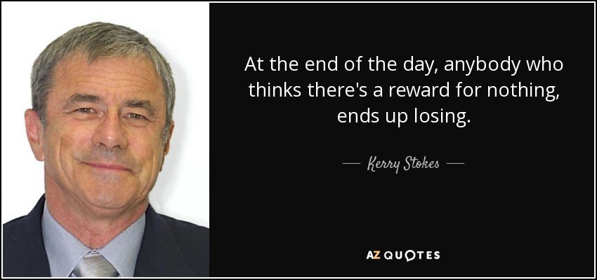 At the end of the day, anybody who thinks there's a reward for nothing, ends up losing. - Kerry Stokes