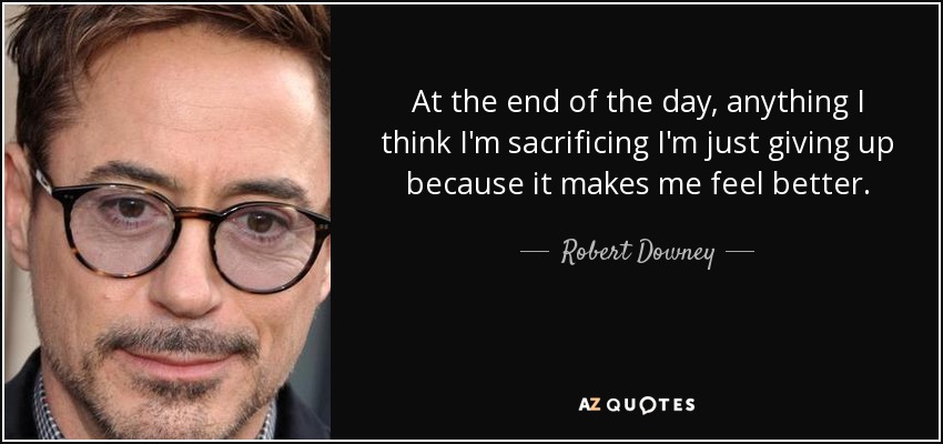 At the end of the day, anything I think I'm sacrificing I'm just giving up because it makes me feel better. - Robert Downey, Jr.