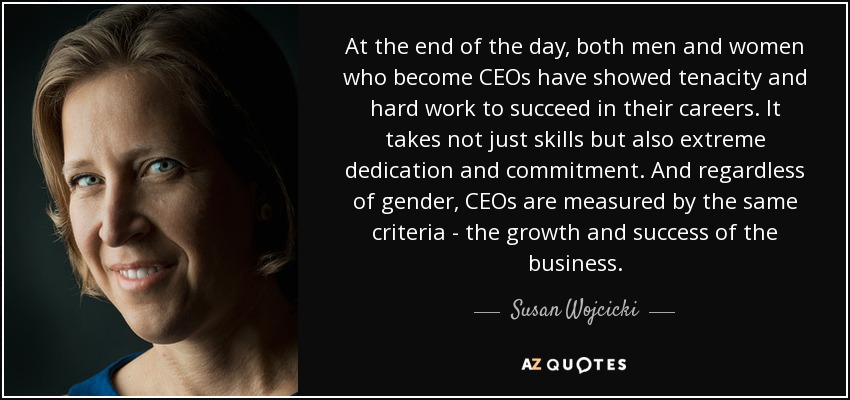 At the end of the day, both men and women who become CEOs have showed tenacity and hard work to succeed in their careers. It takes not just skills but also extreme dedication and commitment. And regardless of gender, CEOs are measured by the same criteria - the growth and success of the business. - Susan Wojcicki