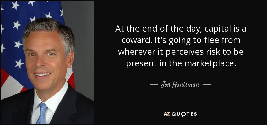 At the end of the day, capital is a coward. It's going to flee from wherever it perceives risk to be present in the marketplace. - Jon Huntsman, Jr.