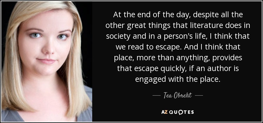 At the end of the day, despite all the other great things that literature does in society and in a person's life, I think that we read to escape. And I think that place, more than anything, provides that escape quickly, if an author is engaged with the place. - Tea Obreht