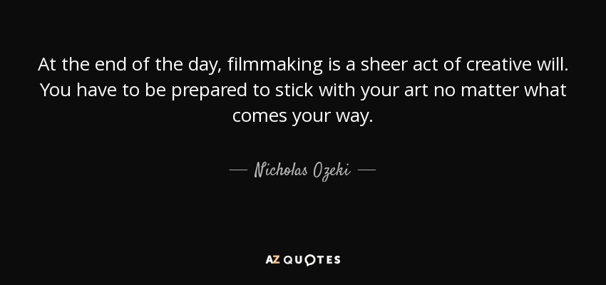 At the end of the day, filmmaking is a sheer act of creative will. You have to be prepared to stick with your art no matter what comes your way. - Nicholas Ozeki