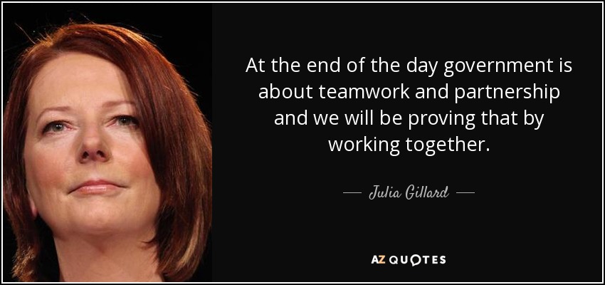 At the end of the day government is about teamwork and partnership and we will be proving that by working together. - Julia Gillard