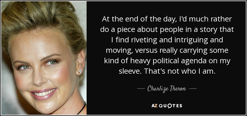 At the end of the day, I'd much rather do a piece about people in a story that I find riveting and intriguing and moving, versus really carrying some kind of heavy political agenda on my sleeve. That's not who I am. - Charlize Theron