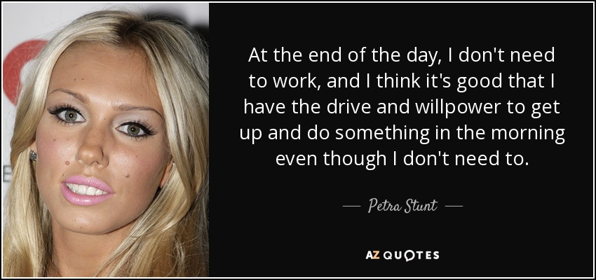 At the end of the day, I don't need to work, and I think it's good that I have the drive and willpower to get up and do something in the morning even though I don't need to. - Petra Stunt
