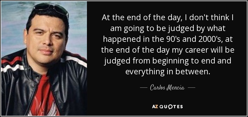 At the end of the day, I don't think I am going to be judged by what happened in the 90's and 2000's, at the end of the day my career will be judged from beginning to end and everything in between. - Carlos Mencia
