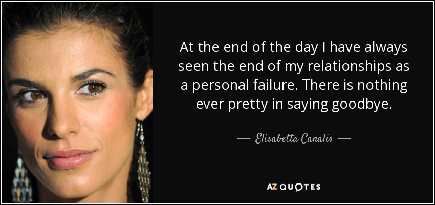 At the end of the day I have always seen the end of my relationships as a personal failure. There is nothing ever pretty in saying goodbye. - Elisabetta Canalis