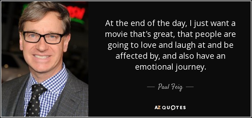 At the end of the day, I just want a movie that's great, that people are going to love and laugh at and be affected by, and also have an emotional journey. - Paul Feig