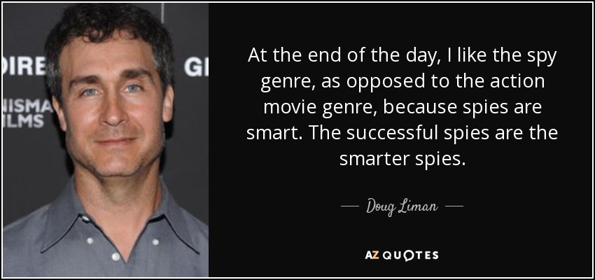 At the end of the day, I like the spy genre, as opposed to the action movie genre, because spies are smart. The successful spies are the smarter spies. - Doug Liman