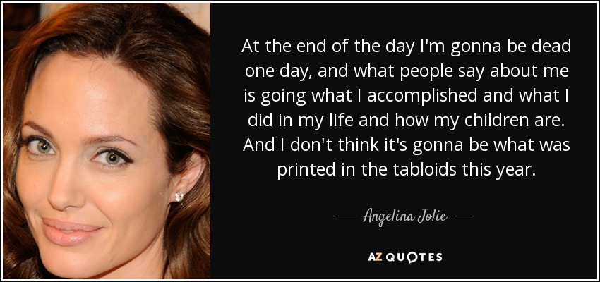 At the end of the day I'm gonna be dead one day, and what people say about me is going what I accomplished and what I did in my life and how my children are. And I don't think it's gonna be what was printed in the tabloids this year. - Angelina Jolie