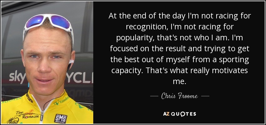 At the end of the day I'm not racing for recognition, I'm not racing for popularity, that's not who I am. I'm focused on the result and trying to get the best out of myself from a sporting capacity. That's what really motivates me. - Chris Froome