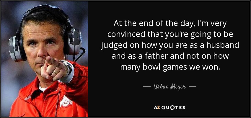 At the end of the day, I'm very convinced that you're going to be judged on how you are as a husband and as a father and not on how many bowl games we won. - Urban Meyer