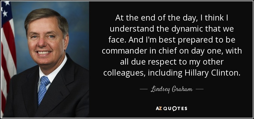 At the end of the day, I think I understand the dynamic that we face. And I'm best prepared to be commander in chief on day one, with all due respect to my other colleagues, including Hillary Clinton. - Lindsey Graham