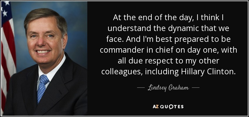 At the end of the day, I think I understand the dynamic that we face. And I'm best prepared to be commander in chief on day one, with all due respect to my other colleagues, including Hillary Clinton. - Lindsey Graham