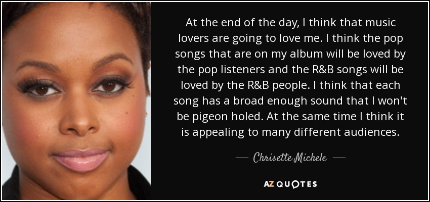 At the end of the day, I think that music lovers are going to love me. I think the pop songs that are on my album will be loved by the pop listeners and the R&B songs will be loved by the R&B people. I think that each song has a broad enough sound that I won't be pigeon holed. At the same time I think it is appealing to many different audiences. - Chrisette Michele