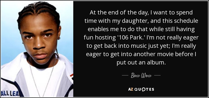 At the end of the day, I want to spend time with my daughter, and this schedule enables me to do that while still having fun hosting '106 Park.' I'm not really eager to get back into music just yet; I'm really eager to get into another movie before I put out an album. - Bow Wow
