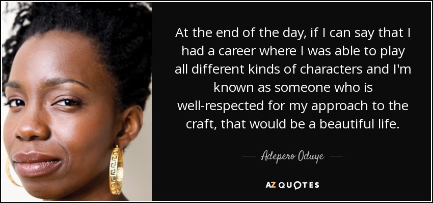 At the end of the day, if I can say that I had a career where I was able to play all different kinds of characters and I'm known as someone who is well-respected for my approach to the craft, that would be a beautiful life. - Adepero Oduye