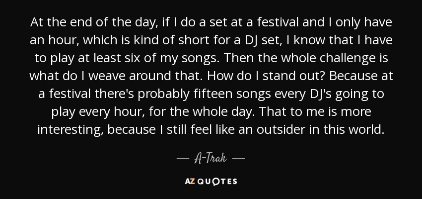 At the end of the day, if I do a set at a festival and I only have an hour, which is kind of short for a DJ set, I know that I have to play at least six of my songs. Then the whole challenge is what do I weave around that. How do I stand out? Because at a festival there's probably fifteen songs every DJ's going to play every hour, for the whole day. That to me is more interesting, because I still feel like an outsider in this world. - A-Trak