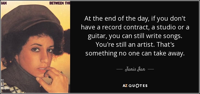 At the end of the day, if you don't have a record contract, a studio or a guitar, you can still write songs. You're still an artist. That's something no one can take away. - Janis Ian