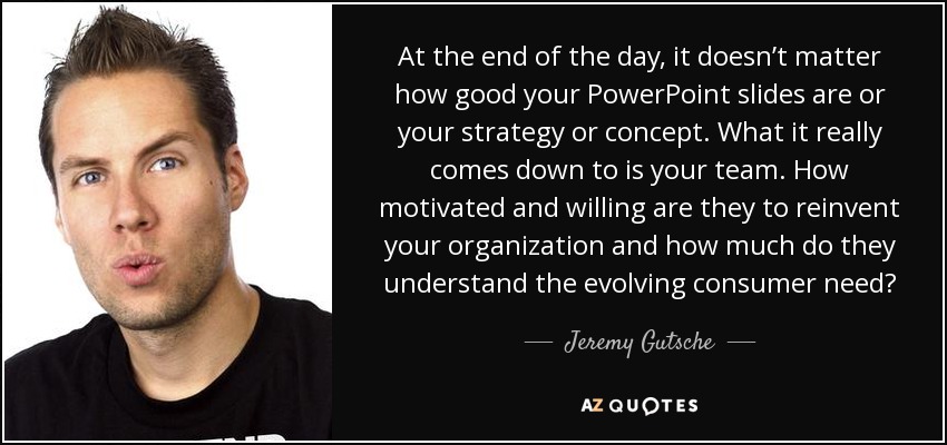 At the end of the day, it doesn’t matter how good your PowerPoint slides are or your strategy or concept. What it really comes down to is your team. How motivated and willing are they to reinvent your organization and how much do they understand the evolving consumer need? - Jeremy Gutsche