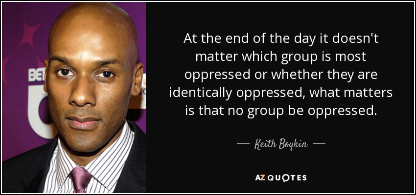 At the end of the day it doesn't matter which group is most oppressed or whether they are identically oppressed, what matters is that no group be oppressed. - Keith Boykin