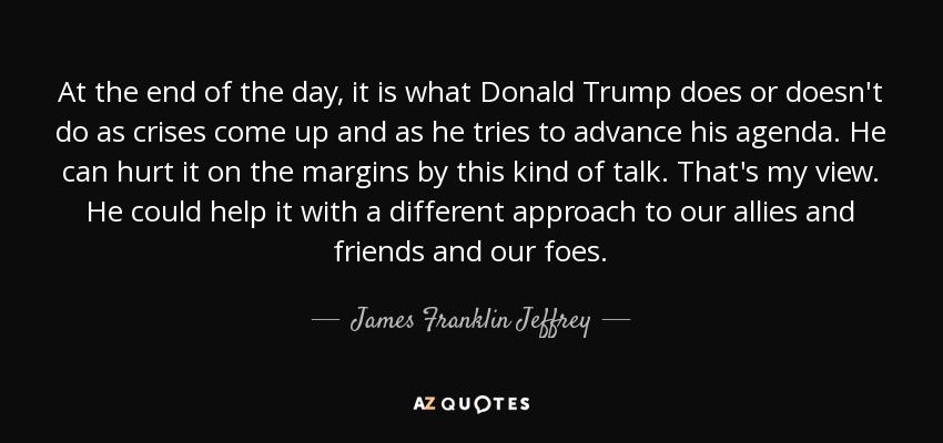 At the end of the day, it is what Donald Trump does or doesn't do as crises come up and as he tries to advance his agenda. He can hurt it on the margins by this kind of talk. That's my view. He could help it with a different approach to our allies and friends and our foes. - James Franklin Jeffrey