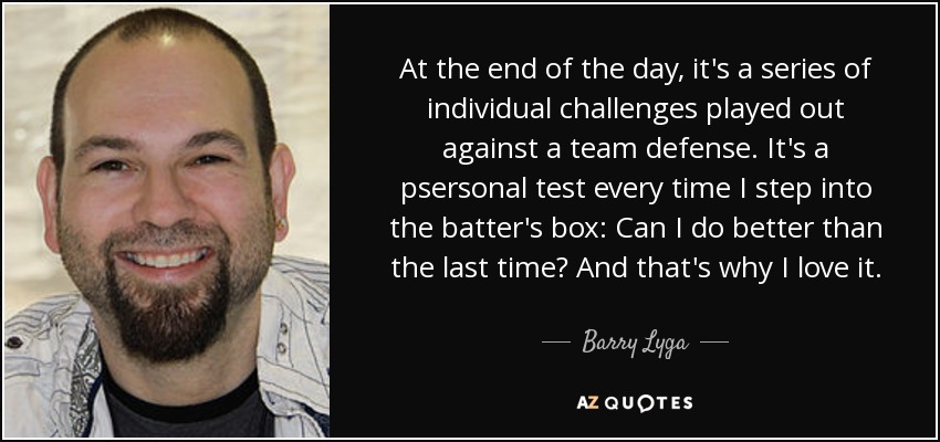 At the end of the day, it's a series of individual challenges played out against a team defense. It's a psersonal test every time I step into the batter's box: Can I do better than the last time? And that's why I love it. - Barry Lyga