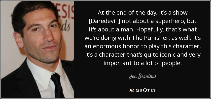 At the end of the day, it's a show [Daredevil ] not about a superhero, but it's about a man. Hopefully, that's what we're doing with The Punisher, as well. It's an enormous honor to play this character. It's a character that's quite iconic and very important to a lot of people. - Jon Bernthal