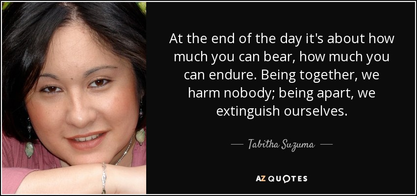 At the end of the day it's about how much you can bear, how much you can endure. Being together, we harm nobody; being apart, we extinguish ourselves. - Tabitha Suzuma