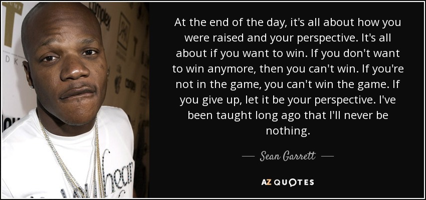 At the end of the day, it's all about how you were raised and your perspective. It's all about if you want to win. If you don't want to win anymore, then you can't win. If you're not in the game, you can't win the game. If you give up, let it be your perspective. I've been taught long ago that I'll never be nothing. - Sean Garrett