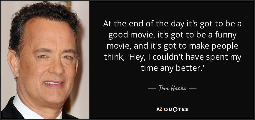 At the end of the day it's got to be a good movie, it's got to be a funny movie, and it's got to make people think, 'Hey, I couldn't have spent my time any better.' - Tom Hanks