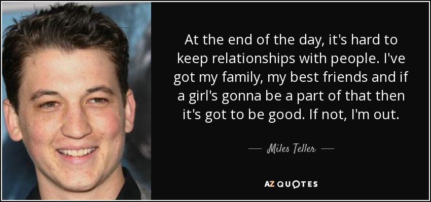 At the end of the day, it's hard to keep relationships with people. I've got my family, my best friends and if a girl's gonna be a part of that then it's got to be good. If not, I'm out. - Miles Teller