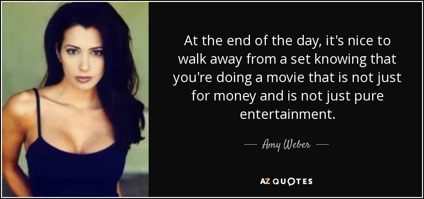 At the end of the day, it's nice to walk away from a set knowing that you're doing a movie that is not just for money and is not just pure entertainment. - Amy Weber