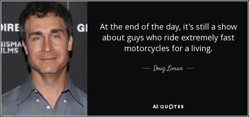 At the end of the day, it's still a show about guys who ride extremely fast motorcycles for a living. - Doug Liman