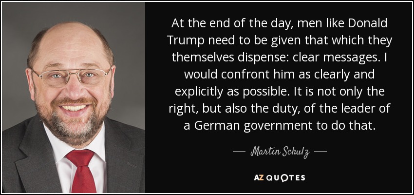 At the end of the day, men like Donald Trump need to be given that which they themselves dispense: clear messages. I would confront him as clearly and explicitly as possible. It is not only the right, but also the duty, of the leader of a German government to do that. - Martin Schulz