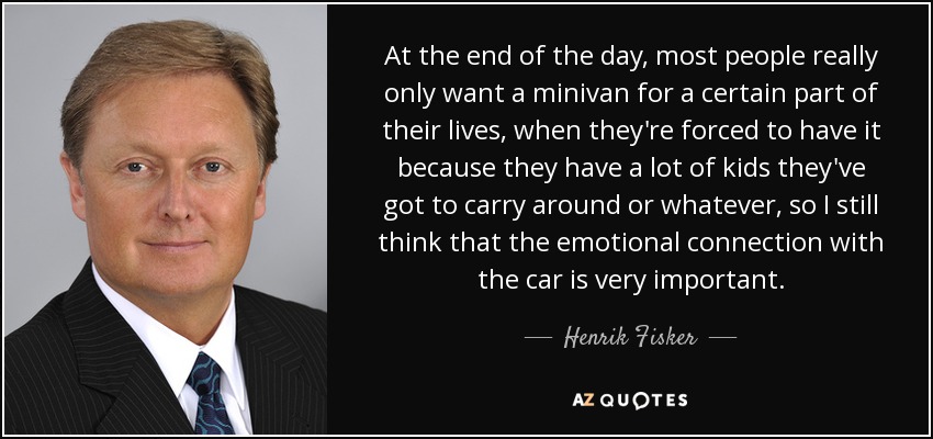 At the end of the day, most people really only want a minivan for a certain part of their lives, when they're forced to have it because they have a lot of kids they've got to carry around or whatever, so I still think that the emotional connection with the car is very important. - Henrik Fisker