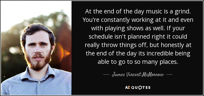 At the end of the day music is a grind. You're constantly working at it and even with playing shows as well. If your schedule isn't planned right it could really throw things off, but honestly at the end of the day its incredible being able to go to so many places. - James Vincent McMorrow