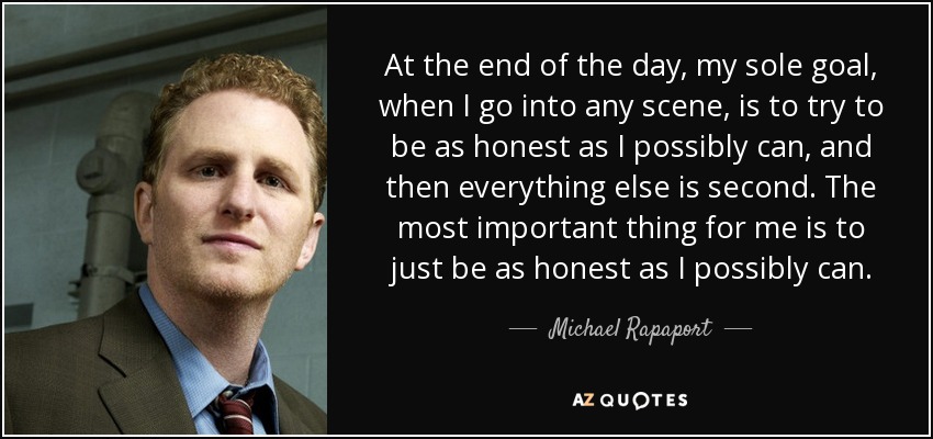 At the end of the day, my sole goal, when I go into any scene, is to try to be as honest as I possibly can, and then everything else is second. The most important thing for me is to just be as honest as I possibly can. - Michael Rapaport