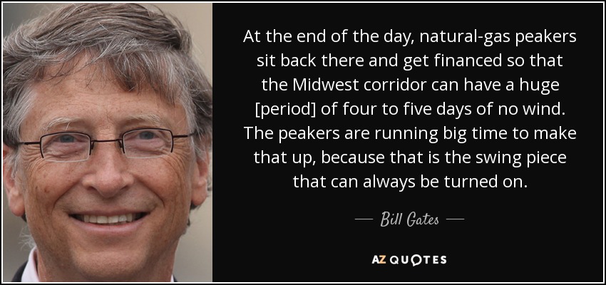 At the end of the day, natural-gas peakers sit back there and get financed so that the Midwest corridor can have a huge [period] of four to five days of no wind. The peakers are running big time to make that up, because that is the swing piece that can always be turned on. - Bill Gates