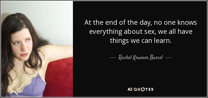 At the end of the day, no one knows everything about sex, we all have things we can learn. - Rachel Kramer Bussel