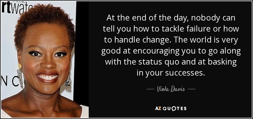 At the end of the day, nobody can tell you how to tackle failure or how to handle change. The world is very good at encouraging you to go along with the status quo and at basking in your successes. - Viola Davis