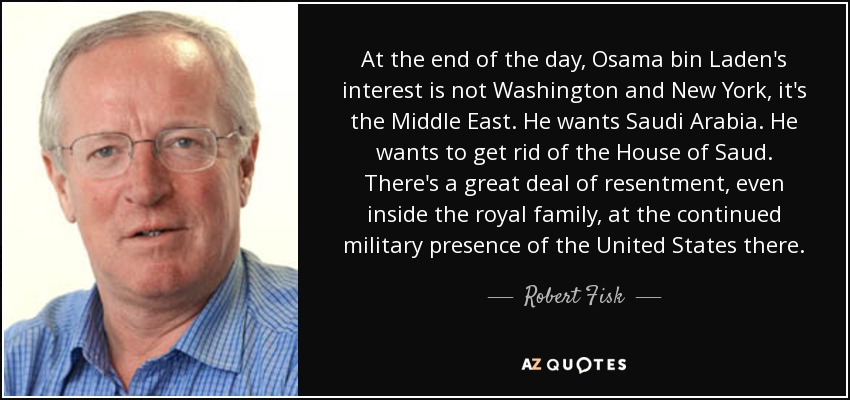At the end of the day, Osama bin Laden's interest is not Washington and New York, it's the Middle East. He wants Saudi Arabia. He wants to get rid of the House of Saud. There's a great deal of resentment, even inside the royal family, at the continued military presence of the United States there. - Robert Fisk