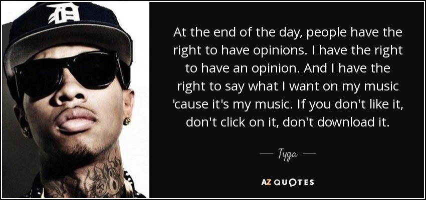 At the end of the day, people have the right to have opinions. I have the right to have an opinion. And I have the right to say what I want on my music 'cause it's my music. If you don't like it, don't click on it, don't download it. - Tyga