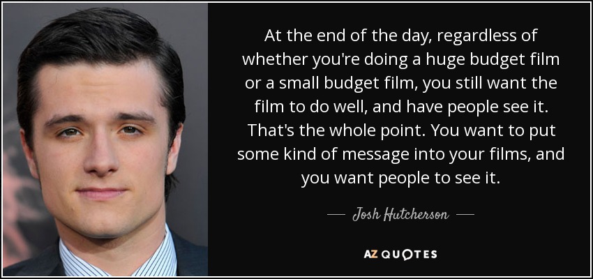 At the end of the day, regardless of whether you're doing a huge budget film or a small budget film, you still want the film to do well, and have people see it. That's the whole point. You want to put some kind of message into your films, and you want people to see it. - Josh Hutcherson