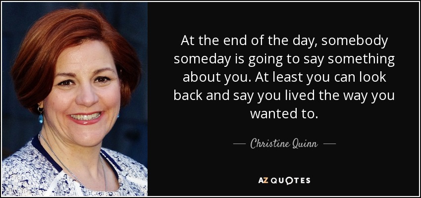 At the end of the day, somebody someday is going to say something about you. At least you can look back and say you lived the way you wanted to. - Christine Quinn