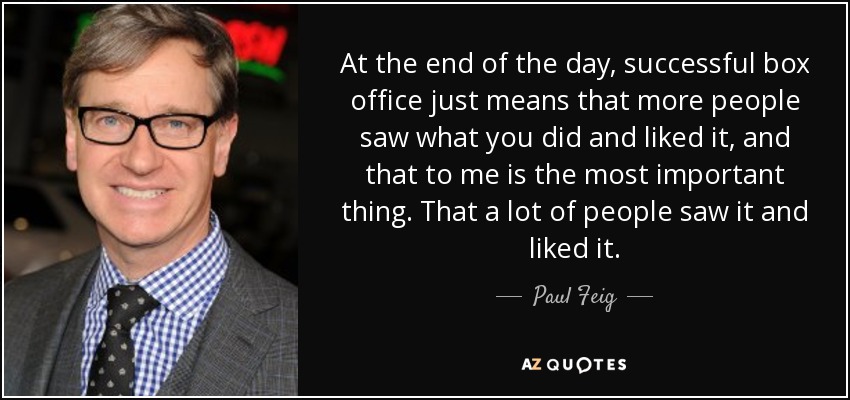 At the end of the day, successful box office just means that more people saw what you did and liked it, and that to me is the most important thing. That a lot of people saw it and liked it. - Paul Feig