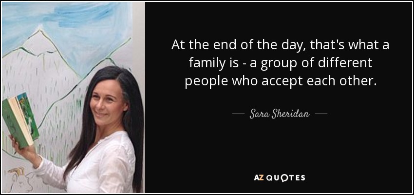 At the end of the day, that's what a family is - a group of different people who accept each other. - Sara Sheridan